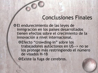 Conclusiones Finales El endurecimiento de las leyes de inmigración en los países desarrollados tienen efectos sobre el crecimiento de la innovación a nivel internacional. Efecto “crowding-in” sobre los trabajadores aut óctonos en US--> no se los protege más restringiendo el número de visados H-1B Existe la fuga de cerebros. 