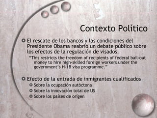Contexto Pol ítico El rescate de los bancos y las condiciones del Presidente Obama reabrió un de bate p úblico sobre los efectos de la regulación de visados. “ This restricts the freedom of recipients of federal bail-out money to hire high-skilled foreign workers under the government’s H-1B visa programme.” Efecto de la entrada de inmigrantes cualificados  Sobre la ocupación autóctona Sobre la innovación total de US Sobre los países de orígen 