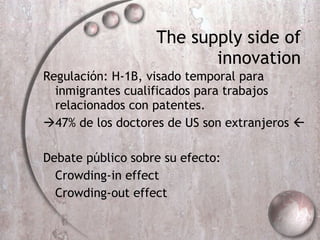 The supply side of innovation Regulación: H-1B, visado temporal para inmigrantes cualificados para trabajos relacionados con patentes.  47% de los doctores de US son extranjeros   Debate público sobre su efecto: Crowding-in effect Crowding-out effect 