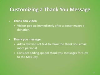 Customizing a Thank You Message
   Thank You Video
     Videos pop up immediately after a donor makes a
      donation.

   Thank you message
     Add a few lines of text to make the thank you email
      more personal.
     Consider adding special thank you messages for Give
      to the Max Day



                                                            23
 