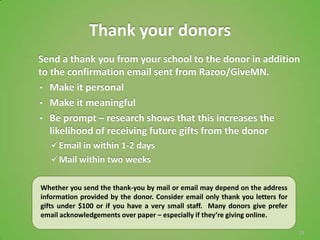 Thank your donors
Send a thank you from your school to the donor in addition
to the confirmation email sent from Razoo/GiveMN.
• Make it personal
• Make it meaningful
• Be prompt – research shows that this increases the
   likelihood of receiving future gifts from the donor
    Email in within 1-2 days
    Mail within two weeks

Whether you send the thank-you by mail or email may depend on the address
information provided by the donor. Consider email only thank you letters for
gifts under $100 or if you have a very small staff. Many donors give prefer
email acknowledgements over paper – especially if they’re giving online.

                                                                               24
 