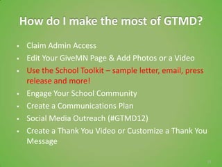 How do I make the most of GTMD?
    Claim Admin Access
    Edit Your GiveMN Page & Add Photos or a Video
    Use the School Toolkit – sample letter, email, press
     release and more!
    Engage Your School Community
    Create a Communications Plan
    Social Media Outreach (#GTMD12)
    Create a Thank You Video or Customize a Thank You
     Message

                                                        33
 