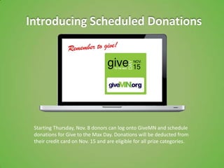 Introducing Scheduled Donations




 Starting Thursday, Nov. 8 donors can log onto GiveMN and schedule
 donations for Give to the Max Day. Donations will be deducted from
 their credit card on Nov. 15 and are eligible for all prize categories.
 