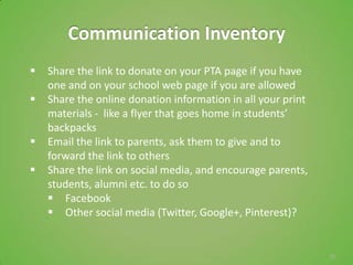 Communication Inventory
   Share the link to donate on your PTA page if you have
    one and on your school web page if you are allowed
   Share the online donation information in all your print
    materials - like a flyer that goes home in students’
    backpacks
   Email the link to parents, ask them to give and to
    forward the link to others
   Share the link on social media, and encourage parents,
    students, alumni etc. to do so
     Facebook
     Other social media (Twitter, Google+, Pinterest)?


                                                              35
 