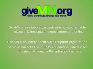 GiveMN is a collaborative venture to grow charitable
   giving in Minnesota and move more of it online.

GiveMN is an independent 501c3 support organization
of the Minnesota Community Foundation, which is an
      affiliate of Minnesota Philanthropy Partners.



                                                       5
 