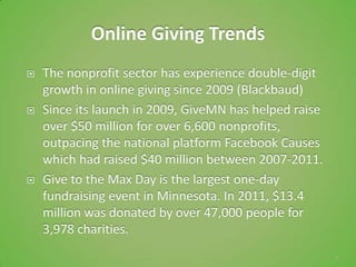 Online Giving Trends
   The nonprofit sector has experience double-digit
    growth in online giving since 2009 (Blackbaud)
   Since its launch in 2009, GiveMN has helped raise
    over $50 million for over 6,600 nonprofits,
    outpacing the national platform Facebook Causes
    which had raised $40 million between 2007-2011.
   Give to the Max Day is the largest one-day
    fundraising event in Minnesota. In 2011, $13.4
    million was donated by over 47,000 people for
    3,978 charities.
                                                        7
 