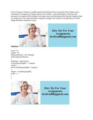 Given a Scanner reference variable named input that has been associated with an input source
consisting of a sequence of strings and two int variables , count and longest, write the code
necessary to examine all the strings in the input source and determine how long the longest string
(or strings are). That value should be assigned to longest; the number of strings that are of that
length should be assigned to count.
Solution
count = 0;
longest =0;
String myString = new String();
while (input.hasNext())
{
myString = input.next();
if (myString.length() == longest)
count++;
else if (myString.length() > longest)
{
longest = myString.length();
count = 1;
}
}
 