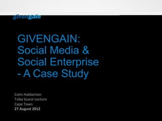 GIVENGAIN:
  Social Media &
  Social Enterprise
  - A Case Study
Colin	
  Habberton	
  
Tsiba	
  Guest	
  Lecture	
  
Cape	
  Town	
  
27	
  August	
  2012	
  
 