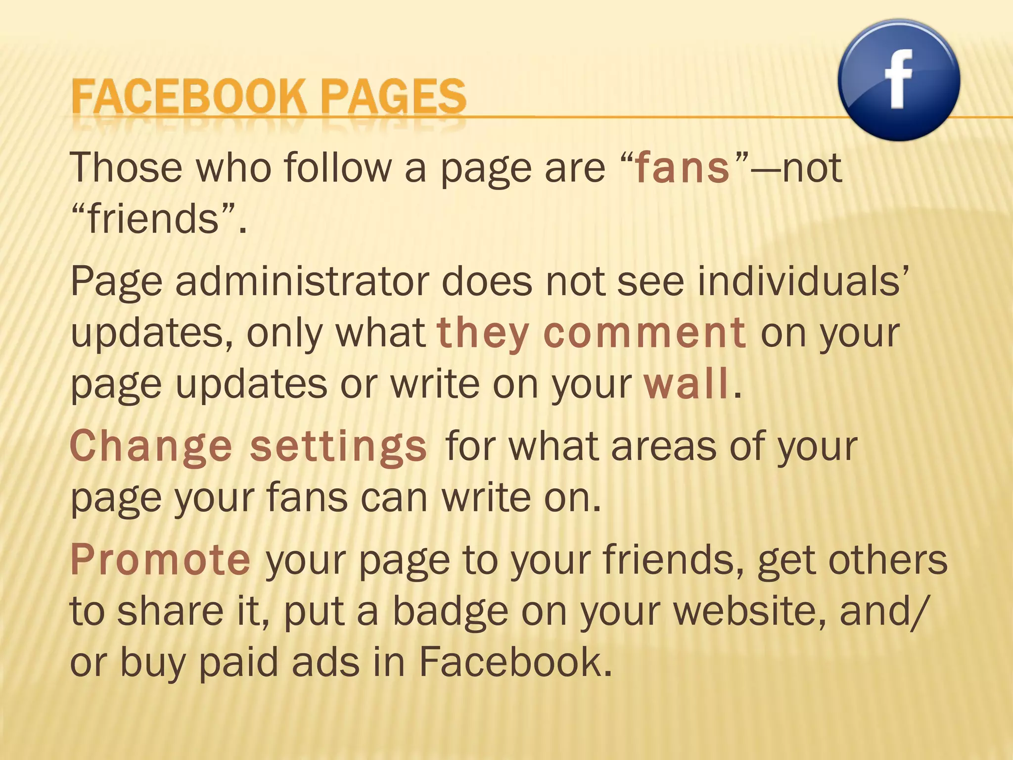 Those who follow a page are “ fans ”—not “friends”. Page administrator does not see individuals’ updates, only what  they   comment   on your page updates or write on your  wall . Change settings  for what areas of your page your fans can write on. Promote  your page to your friends, get others to share it, put a badge on your website, and/or buy paid ads in Facebook. 