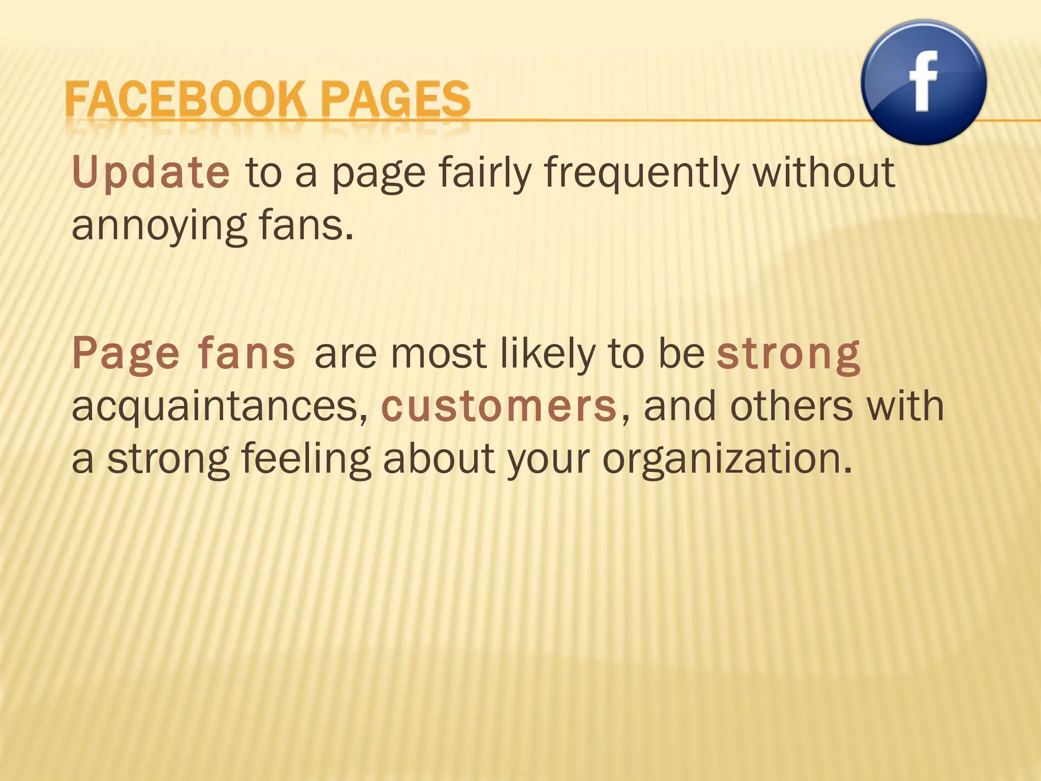 Update  to a page fairly frequently without annoying fans. Page fans  are most likely to be  strong  acquaintances,  customers , and others with a strong feeling about your organization. 