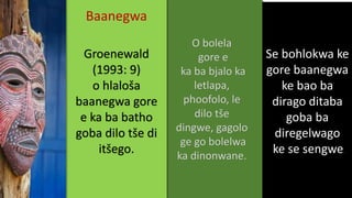 Se bohlokwa ke
gore baanegwa
ke bao ba
dirago ditaba
goba ba
diregelwago
ke se sengwe
O bolela
gore e
ka ba bjalo ka
letlapa,
phoofolo, le
dilo tše
dingwe, gagolo
ge go bolelwa
ka dinonwane.
Baanegwa
Groenewald
(1993: 9)
o hlaloša
baanegwa gore
e ka ba batho
goba dilo tše di
itšego.
 