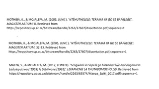 .
MOTHIBA, K., & MOJALEFA, M. (2005, JUNE ). ‘NTŠHUTHELELE: TERAMA YA GO SE BAPALEGE’.
MAGISTER ARTIUM, 8. Retrieved from
https://repository.up.ac.za/bitstream/handle/2263/27607/dissertation.pdf;sequence=1
MOTHIBA, K., & MOJALEFA, M. (2005, JUNE ). ‘NTŠHUTHELELE: TERAMA YA GO SE BAPALEGE’.
MAGISTER ARTIUM, 32-33. Retrieved from
https://repository.up.ac.za/bitstream/handle/2263/27607/dissertation.pdf;sequence=1
MAEPA, S., & MOJALEFA, M. (2017, LEWEDI). ‘Sengwalo sa Sepedi go hlokometšwe diponagalo tša
Leduleputswa (`1953) le Sebilwane (1961)’. LEFAPHENG LA THUTABOMOTHO, 59. Retrieved from
https://repository.up.ac.za/bitstream/handle/2263/65574/Maepa_Epiki_2017.pdf?sequence=1
 