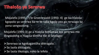Mojalefa (1995:3) ge a hlaloša bohlokwa bja sererwa mo
dingwalong o hlagiša dintlha tše di latelago:
Sererwa se kgokagantšha ditiragalo.
Se laola ditiragalo.
Se laola tikologo, nako le lefelo
Mojalefa (1995: 7) le Groenewald (1993: 4) ge ba hlaloša
kgopolo ya sererwa ba re ke taba kgolo yeo go rerwago ka
yona sengwalong.
 
