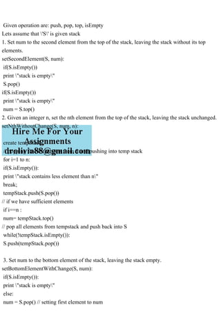 Given operation are: push, pop, top, isEmpty
Lets assume that 'S' is given stack
1. Set num to the second element from the top of the stack, leaving the stack without its top
elements.
setSecondElement(S, num):
if(S.isEmpty())
print "stack is empty"
S.pop()
if(S.isEmpty())
print "stack is empty"
num = S.top()
2. Given an integer n, set the nth element from the top of the stack, leaving the stack unchanged.
setNthWithoutChange(S, num, n):
create tempStack
// popping first n elements from S and pushing into temp stack
for i=1 to n:
if(S.isEmpty()):
print "stack contains less element than n"
break;
tempStack.push(S.pop())
// if we have sufficient elements
if i==n :
num= tempStack.top()
// pop all elements from tempstack and push back into S
while(!tempStack.isEmpty()):
S.push(tempStack.pop())
3. Set num to the bottom element of the stack, leaving the stack empty.
setBottomElementWithChange(S, num):
if(S.isEmpty()):
print "stack is empty"
else:
num = S.pop() // setting first element to num
