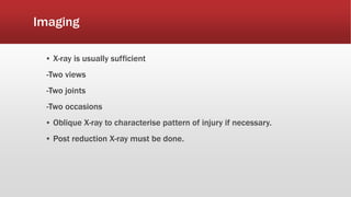Imaging
▪ X-ray is usually sufficient
-Two views
-Two joints
-Two occasions
▪ Oblique X-ray to characterise pattern of injury if necessary.
▪ Post reduction X-ray must be done.
 