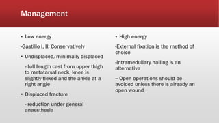 Management
▪ Low energy
-Gastillo I, II: Conservatively
▪ Undisplaced/minimally displaced
- full length cast from upper thigh
to metatarsal neck, knee is
slightly flexed and the ankle at a
right angle
▪ Displaced fracture
- reduction under general
anaesthesia
▪ High energy
-External fixation is the method of
choice
-intramedullary nailing is an
alternative
-- Open operations should be
avoided unless there is already an
open wound
 