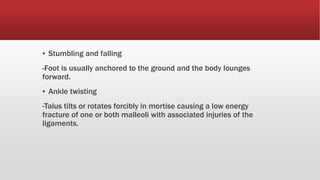 ▪ Stumbling and falling
-Foot is usually anchored to the ground and the body lounges
forward.
▪ Ankle twisting
-Talus tilts or rotates forcibly in mortise causing a low energy
fracture of one or both malleoli with associated injuries of the
ligaments.
 