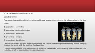 2. LAUGE-HANSEN CLASSIFICATION:
Uses two terms:
First: describes position of the foot at time of injury, second: the motion of the talus relative to the tibia
Types:
1. supination – adduction
2. supination – external rotation
3. pronation – abduction
4. pronation – eversion
5. pronation – dorsiflexion
Description is used because most ankle injuries are caused by the weight of the falling person applying
force on the ankle with the foot in a fixed position.
Classification proposes that mechanism of injury can be deduced from the X-ray appearances and that
reduction involves applying the reverse movement.
 