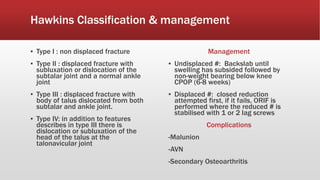 Hawkins Classification & management
▪ Type I : non displaced fracture
▪ Type II : displaced fracture with
subluxation or dislocation of the
subtalar joint and a normal ankle
joint
▪ Type III : displaced fracture with
body of talus dislocated from both
subtalar and ankle joint.
▪ Type IV: in addition to features
describes in type III there is
dislocation or subluxation of the
head of the talus at the
talonavicular joint
Management
▪ Undisplaced #: Backslab until
swelling has subsided followed by
non-weight bearing below knee
CPOP (6-8 weeks)
▪ Displaced #: closed reduction
attempted first, if it fails, ORIF is
performed where the reduced # is
stabilised with 1 or 2 lag screws
Complications
-Malunion
-AVN
-Secondary Osteoarthritis
 