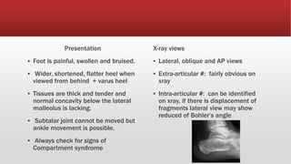 Presentation
▪ Foot is painful, swollen and bruised.
▪ Wider, shortened, flatter heel when
viewed from behind + varus heel
▪ Tissues are thick and tender and
normal concavity below the lateral
malleolus is lacking.
▪ Subtalar joint cannot be moved but
ankle movement is possible.
▪ Always check for signs of
Compartment syndrome
X-ray views
▪ Lateral, oblique and AP views
▪ Extra-articular #: fairly obvious on
xray
▪ Intra-articular #: can be identified
on xray, if there is displacement of
fragments lateral view may show
reduced of Bohler’s angle
 