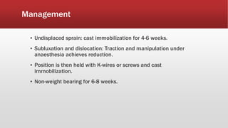 Management
▪ Undisplaced sprain: cast immobilization for 4-6 weeks.
▪ Subluxation and dislocation: Traction and manipulation under
anaesthesia achieves reduction.
▪ Position is then held with K-wires or screws and cast
immobilization.
▪ Non-weight bearing for 6-8 weeks.
 