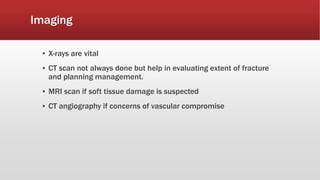 Imaging
▪ X-rays are vital
▪ CT scan not always done but help in evaluating extent of fracture
and planning management.
▪ MRI scan if soft tissue damage is suspected
▪ CT angiography if concerns of vascular compromise
 