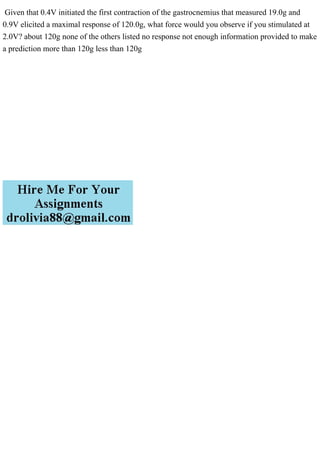 Given that 0.4V initiated the first contraction of the gastrocnemius that measured 19.0g and
0.9V elicited a maximal response of 120.0g, what force would you observe if you stimulated at
2.0V? about 120g none of the others listed no response not enough information provided to make
a prediction more than 120g less than 120g
 