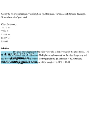 Given the following frequency distribution, find the mean, variance, and standard deviation.
Please show all of your work.
Class Frequency
76-78 16
79-81 5
82-84 10
85-87 13
88-90 8
Solution
The class mark represents the class value and is the average of the class limits. 1st:
77 2nd: 80 3rd: 83 4th: 86 5th: 89 -------- Multiply each class mark by the class frequency and
add those products Divide by the total of the frequencies to get the mean = 82.8 standard
deviation = 4.01 The variance is the square of the standev = 4.01^2 = 16.11
 