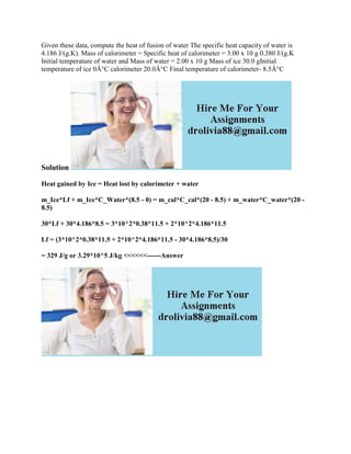 Given these data, compute the heat of fusion of water The specific heat capacity of water is
4.186 J/(g.K). Mass of calorimeter = Specific heat of calorimeter = 3.00 x 10 g 0.380 J/(g.K
Initial temperature of water and Mass of water = 2.00 x 10 g Mass of ice 30.0 gInitial
temperature of ice 0Â°C calorimeter 20.0Â°C Final temperature of calorimeter- 8.5Â°C
Solution
Heat gained by Ice = Heat lost by calorimeter + water
m_Ice*Lf + m_Ice*C_Water*(8.5 - 0) = m_cal*C_cal*(20 - 8.5) + m_water*C_water*(20 -
8.5)
30*Lf + 30*4.186*8.5 = 3*10^2*0.38*11.5 + 2*10^2*4.186*11.5
Lf = (3*10^2*0.38*11.5 + 2*10^2*4.186*11.5 - 30*4.186*8.5)/30
= 329 J/g or 3.29*10^5 J/kg <<<<<<------Answer
 