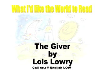 The Giver by Lois Lowry What I'd like the World to Read Call no.: Y English LOW 