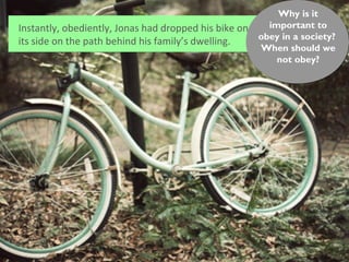 Why is it
Instantly, obediently, Jonas had dropped his bike on     important to
                                                       obey in a society?
its side on the path behind his family’s dwelling.
                                                       When should we
                                                           not obey?
 