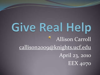 Give Real Help Allison Carroll callison2009@knights.ucf.edu April 23, 2010 EEX 4070 