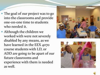 The goal of our project was to go into the classrooms and provide one-on-one time to students who needed it.Although the children we worked with were not severely disabled by any means, as we have learned in the EEX 4070 course students with LD, or ADD are going to be apart of our future classrooms and experience with them is needed as well.