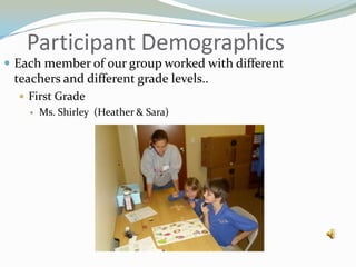 Participant DemographicsEach member of our group worked with different teachers and different grade levels..First GradeMs. Shirley  (Heather & Sara)