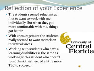 Reflection of your ExperienceThe students seemed reluctant at first to want to work with me individually. But when they got more comfortable with me, things got better.With encouragement the students really seemed to want to work on their weak areas.Working with students who have a learning disabilities is the same as working with a student who doesn’t. I just think they needed a little more TLC to succeed.
