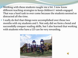 Working with these students taught me a lot. I now know different teaching strategies to keep children's’ minds engaged. That was a hard task to over come because the students seemed so distracted all the time.I really do feel that things were accomplished over these two months with my students and I. Not only did we form a bond and successfully conquer reading skills, but I also learned that working with students who have a LD can be very rewarding.