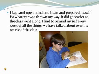 I kept and open mind and heart and prepared myself for whatever was thrown my way. It did get easier as the class went along. I had to remind myself every week of all the things we have talked about over the course of the class.  