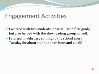 Engagement ActivitiesI worked with two students inparticular in first grade, but also helped with the slow reading group as well.I started in February coming to the school every Tuesday for about an hour or an hour and a half.