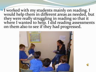 I worked with my students mainly on reading. I would help them in different areas as needed, but they were really struggling in reading so that it where I wanted to help. I did reading assessments on them also to see if they had progressed.