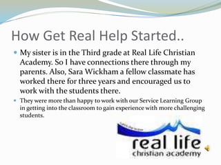 How Get Real Help Started..My sister is in the Third grade at Real Life Christian Academy. So I have connections there through my parents. Also, Sara Wickham a fellow classmate has worked there for three years and encouraged us to work with the students there.They were more than happy to work with our Service Learning Group in getting into the classroom to gain experience with more challenging students.