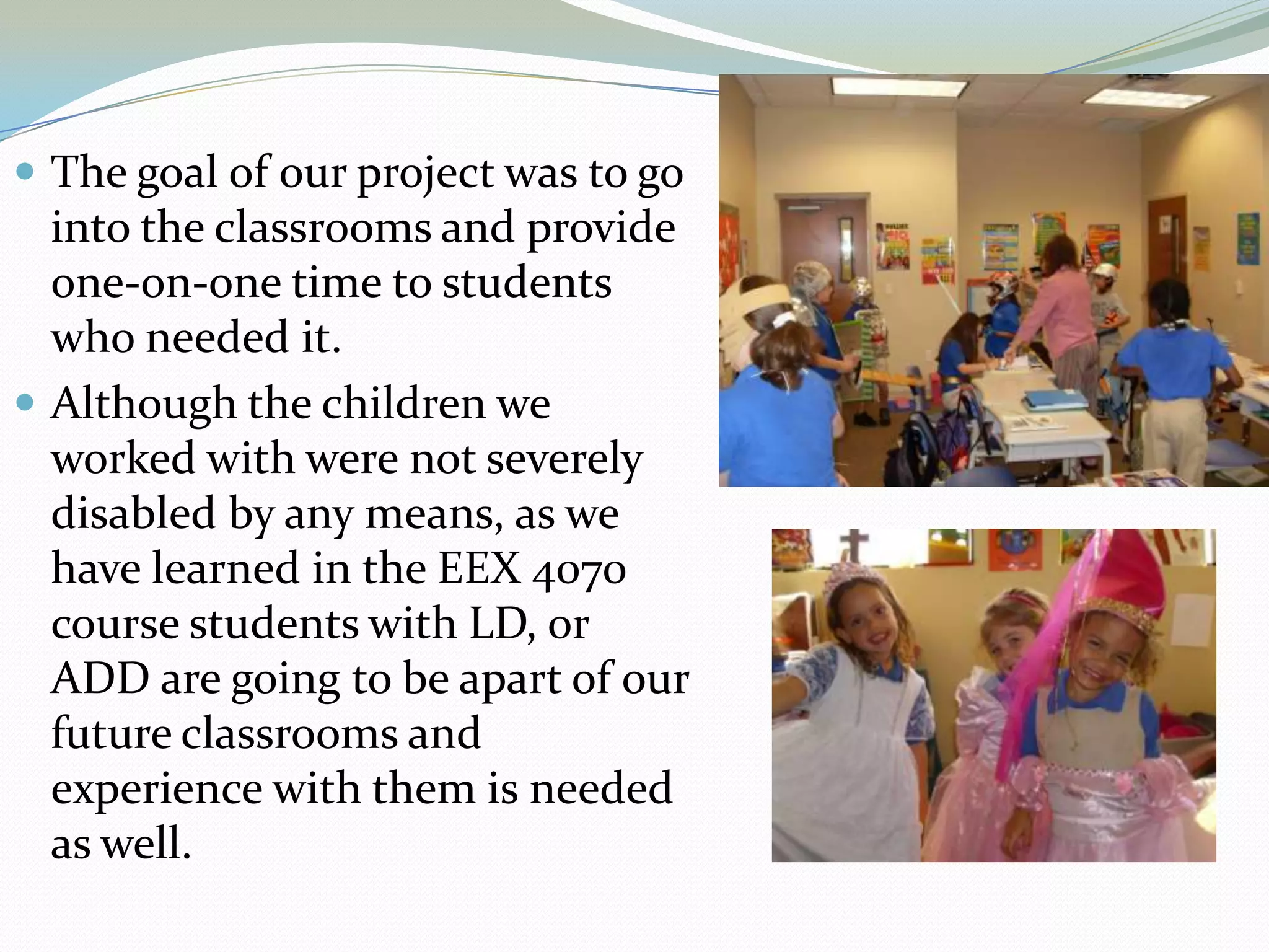 The goal of our project was to go into the classrooms and provide one-on-one time to students who needed it.Although the children we worked with were not severely disabled by any means, as we have learned in the EEX 4070 course students with LD, or ADD are going to be apart of our future classrooms and experience with them is needed as well.