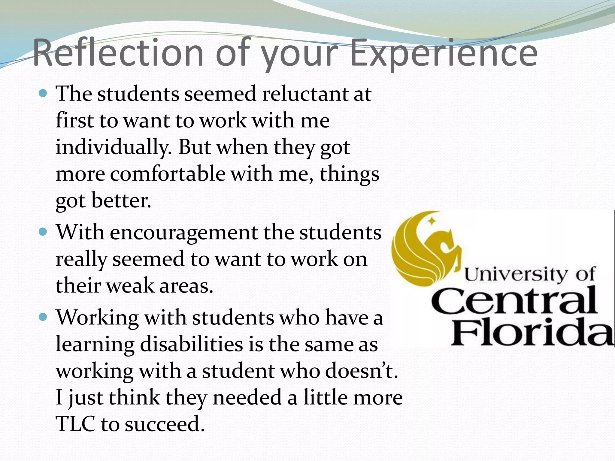 Reflection of your ExperienceThe students seemed reluctant at first to want to work with me individually. But when they got more comfortable with me, things got better.With encouragement the students really seemed to want to work on their weak areas.Working with students who have a learning disabilities is the same as working with a student who doesn’t. I just think they needed a little more TLC to succeed.