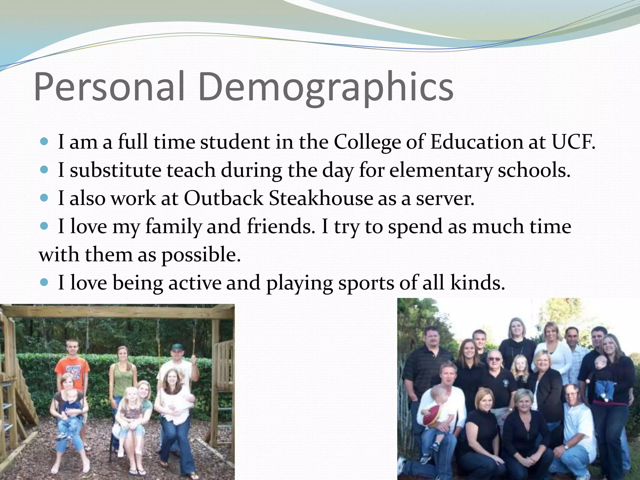 Personal DemographicsI am a full time student in the College of Education at UCF.I substitute teach during the day for elementary schools.I also work at Outback Steakhouse as a server.I love my family and friends. I try to spend as much timewith them as possible.I love being active and playing sports of all kinds.