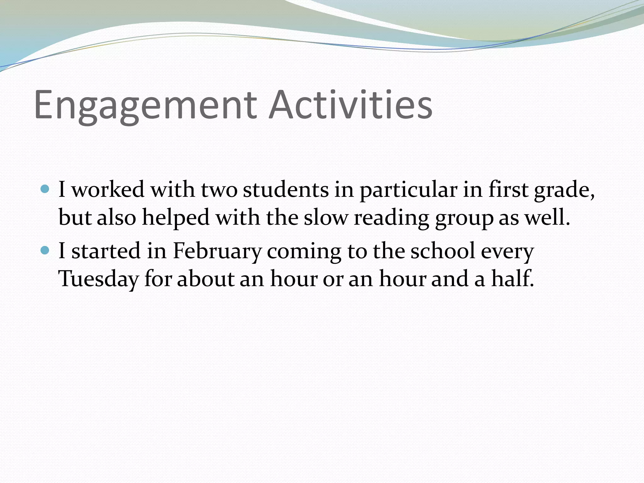 Engagement ActivitiesI worked with two students in particular in first grade, but also helped with the slow reading group as well.I started in February coming to the school every Tuesday for about an hour or an hour and a half.