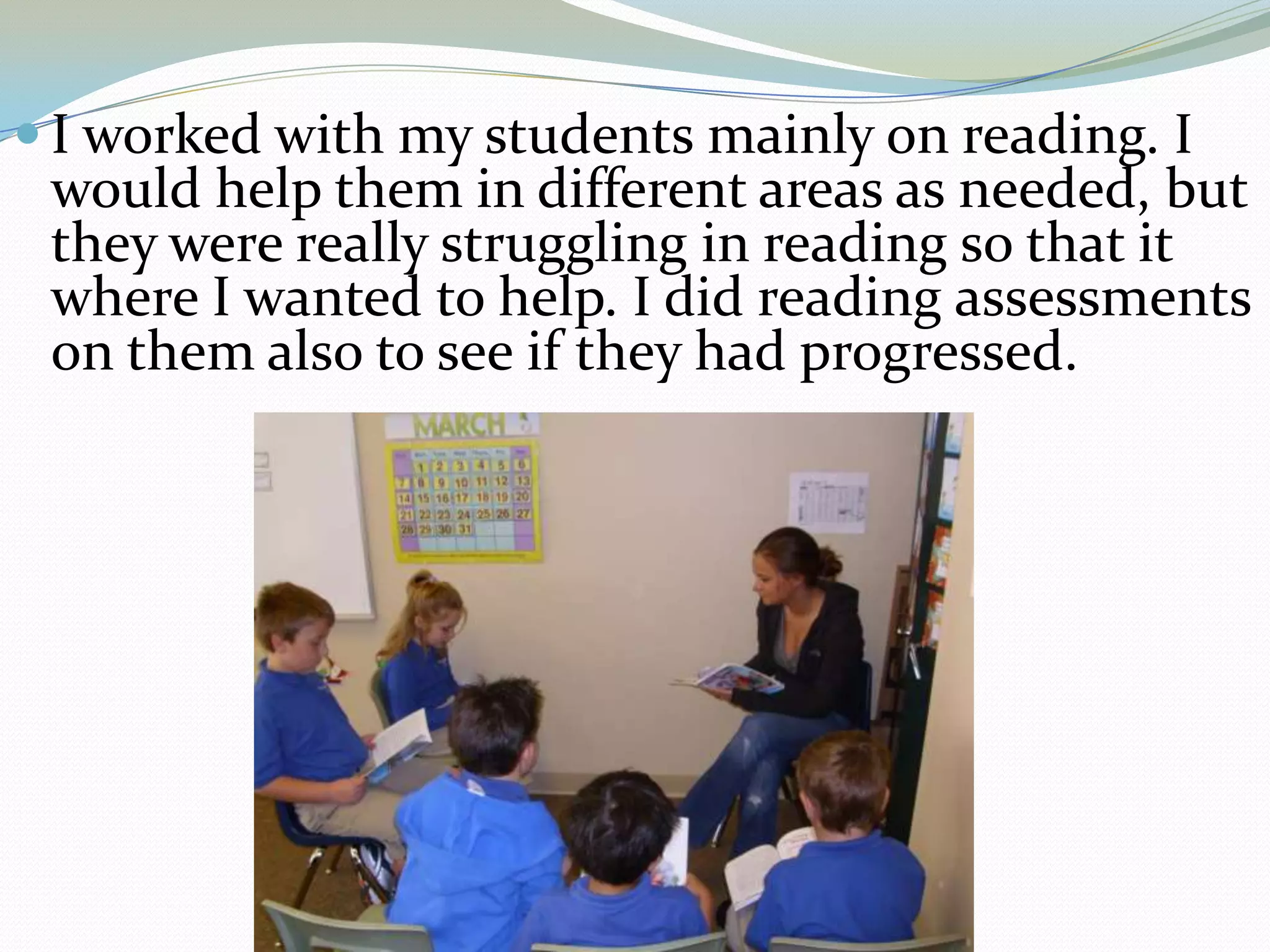 I worked with my students mainly on reading. I would help them in different areas as needed, but they were really struggling in reading so that it where I wanted to help. I did reading assessments on them also to see if they had progressed.