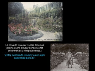 La casa de Giverny y sobre todo sus jardines será el lugar donde Monet encontraría su refugio pictórico.: “ Estoy encantado, Giverny es un lugar espléndido para mi ”. 