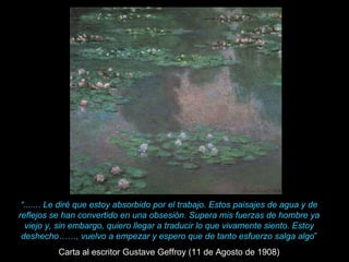 “ ....... Le diré que estoy absorbido por el trabajo. Estos paisajes de agua y de reflejos se han convertido en una obsesión. Supera mis fuerzas de hombre ya viejo y, sin embargo, quiero llegar a traducir lo que vivamente siento. Estoy deshecho……, vuelvo a empezar y espero que de tanto esfuerzo salga algo ” Carta al escritor Gustave Geffroy (11 de Agosto de 1908) 