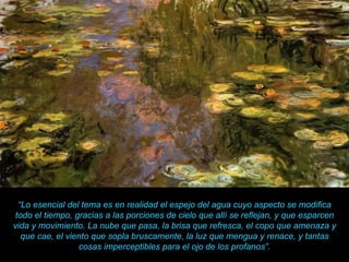“ Lo esencial del tema es en realidad el espejo del agua cuyo aspecto se modifica todo el tiempo, gracias a las porciones de cielo que allí se reflejan, y que esparcen vida y movimiento. La nube que pasa, la brisa que refresca, el copo que amenaza y que cae, el viento que sopla bruscamente, la luz que mengua y renace, y tantas cosas imperceptibles para el ojo de los profanos”. 