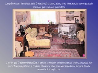 Les photos sont interdites dans la maison de Monet, aussi, ce ne sont que des cartes postales
scannées qui vous sont présentées.
C’est ici que le peintre travaillait et aimait se reposer, contemplant ses toiles accrochées aux
murs. Toujours critique, il étudiait chacune d’elles pour leur apporter la dernière touche
nécessaire à la perfection.
L’atelier-salon
 