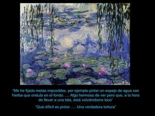 “ Me he fijado metas imposibles, por ejemplo pintar un espejo de agua con hierba que ondula en el fondo….. Algo hermoso de ver pero que, a la hora de llevar a una tela, está volviéndome loco” “ Qué difícil es pintar….. Una verdadera tortura” 
